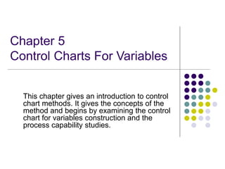 Chapter 5
Control Charts For Variables
This chapter gives an introduction to control
chart methods. It gives the concepts of the
method and begins by examining the control
chart for variables construction and the
process capability studies.
 