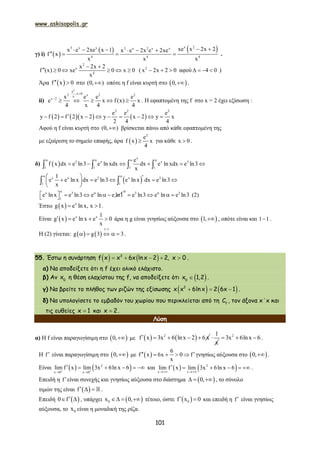 www.askisopolis.gr
101
γ) i)  
   x 23 x x 3 x 2 x x
4 4 4
xe x 2x 2x e 2xe x 1 x e 2x e 2xe
f x
x x x
      
    .
2
x
4
x 2x 2
f (x) 0 xe 0 x 0
x
 
      ( 2
x 2x 2 0   αφού 4 0    )
Άρα  f x 0  στο (0, ) οπότε η f είναι κυρτή στο  0, .
ii)
2
e
,x 02 x 2 2x
x 2 x e e e
e x f (x) x
4 x 4 4
 

     . Η εφαπτομένη της f στο x = 2 έχει εξίσωση :
      
2 2 2
e e e
y f 2 f 2 x 2 y x 2 y x
2 4 4
        
Αφού η f είναι κυρτή στο (0, ) βρίσκεται πάνω από κάθε εφαπτομένη της
με εξαίρεση το σημείο επαφής, άρα  
2
e
f x x
4
 για κάθε x 0 .
δ)  
x
3 x x 3
1 1 1 1
e
f x dx e ln3 e ln xdx dx e ln xdx e ln3
x
   
        
 x x 3 x 3
1 1
1
e e ln x dx e ln3 e ln x dx e ln3
x
        
 
 
x 3
1
e ln x e ln3 e ln e ln1
 
      
0 3 3
e ln3 e ln e ln3
    (2)
Έστω   x
g x e ln x, x 1  .
Είναι   x x 1
g x e ln x e 0
x
    άρα η g είναι γνησίως αύξουσα στο  1, , οπότε είναι και 1 1 .
Η (2) γίνεται:    
1 1
g g 3 3

     .
55. Έστω η συνάρτηση    3
f x x 6x ln x 2 2, x 0     .
α) Να αποδείξετε ότι η f έχει ολικό ελάχιστο.
β) Αν 0
x η θέση ελαχίστου της f, να αποδείξετε ότι  0
x 1,2 .
γ) Να βρείτε το πλήθος των ριζών της εξίσωσης    2
x x 6lnx 2 6x 1   .
δ) Να υπολογίσετε το εμβαδόν του χωρίου που περικλείεται από τη f
C , τον άξονα x΄x και
τις ευθείες x 1 και x 2 .
Λύση
α) Η f είναι παραγωγίσιμη στο  0, με    2
f x 3x 6 lnx 2 6 x    
1
x
 2
3x 6lnx 6   .
Η f είναι παραγωγίσιμη στο  0, με  
6
f x 6x 0 f
x
     γνησίως αύξουσα στο  0, .
Είναι    2
x 0 x 0
lim f x lim 3x 6ln x 6 
 
      και    2
x x
lim f x lim 3x 6ln x 6
 
     .
Επειδή η fείναι συνεχής και γνησίως αύξουσα στο διάστημα  0,   , το σύνολο
τιμών της είναι  f    .
Επειδή  0 f   , υπάρχει  0x 0,   τέτοιο, ώστε  0f x 0  και επειδή η f είναι γνησίως
αύξουσα, το 0x είναι η μοναδική της ρίζα.
 