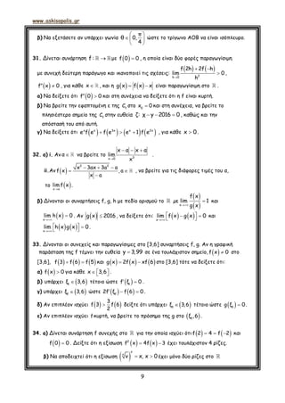 www.askisopolis.gr
9
β) Να εξετάσετε αν υπάρχει γωνία
π
θ 0,
4
 
  
 
ώστε το τρίγωνο ΑΟΒ να είναι ισόπλευρο.
31. Δίνεται συνάρτηση f : με   f 0 0 , η οποία είναι δύο φορές παραγωγίσιμη
με συνεχή δεύτερη παράγωγο και ικανοποιεί τις σχέσεις:
   

 
2h 0
f 2h 2f h
lim 0
h
,
  f x 0 , για κάθε x , και η     g x f x x είναι παραγωγίσιμη στο .
a) Να δείξετε ότι   f 0 0 και στη συνέχεια να δείξετε ότι η f είναι κυρτή.
β) Να βρείτε την εφαπτομένη ε της f
C στο 0
x 0 και στη συνέχεια, να βρείτε το
πλησιέστερο σημείο της f
C στην ευθεία ζ:   χ y 2016 0 , καθώς και την
απόστασή του από αυτή.
γ) Να δείξετε ότι          x 3xx x 2x
e f f e 1 f ee e , για κάθε x 0.
32. α) i. Αν α να βρείτε το

  
3x 0
x α x α
lim
x
.
ii.Αν     
 

2 2
x 3ax 3a a
f x ,a
x a
, να βρείτε για τις διάφορες τιμές του α,
το  x a
lim f x .
β) Δίνονται οι συναρτήσεις f, g, h με πεδίο ορισμού το µε
 
 

x
f x
lim 1
g x
και
 

x
lim h x 0 . Αν   g x 2016, να δείξετε ότι:    
   x
lim f x g x 0 και
   
   x
lim h x g x 0 .
33. Δίνονται οι συνεχείς και παραγωγίσιμες στο [3,6] συναρτήσεις f, g. Αν η γραφική
παράσταση της f τέμνει την ευθεία y 3,99 σε ένα τουλάχιστον σημείο,   f x 0 στο
[3,6],       f 3 f 6 f 5 και       g x 2f x xf 6 στο [3,6] τότε να δείξετε ότι:
α)   f x 0 για κάθε    x 3,6 .
β) υπάρχει  1
ξ 3,6 τέτοιο ώστε  1
f ξ 0  .
γ) υπάρχει  2
ξ 3,6 ώστε      2
2f ξ f 6 0 .
δ) Αν επιπλέον ισχύει    
3
f 3 f 6
2
δείξτε ότι υπάρχει  3
ξ 3,6 τέτοιο ώστε   3
g ξ 0.
ε) Αν επιπλέον ισχύει fκυρτή, να βρείτε το πρόσημο της g στο  3
ξ ,6 .
34. a) Δίνεται συνάρτηση f συνεχής στο για την οποία ισχύει ότι      f 2 4 f 2 και
  f 0 0 . Δείξτε ότι η εξίσωση     2
f x 4f x 3 έχει τουλάχιστον 4 ρίζες.
β) Να αποδειχτεί ότι η εξίσωση    
x
ν
ν x, x 0έχει μόνο δύο ρίζες στο
 