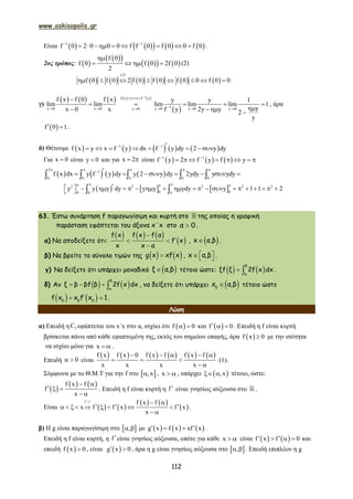 www.askisopolis.gr
112
Είναι         1 1
f 0 2 0 0 0 f f 0 f 0 0 f 0 
         .
2ος τρόπος:  
  
    
f 0
f 0 f 0 2f 0
2

    (2)
           
(2)
f 0 f 0 2 f 0 f 0 f 0 0 f 0 0       
γ)
         
 
1
f x y x f y
1x 0 x 0 y 0 y 0 y 0 y 0
f x f 0 f x y y 1
lim lim lim lim lim 1
yx 0 x f y 2y y 2
y

  
     

    
   
, άρα
 f 0 1  .
δ) Θέτουμε          1 1
f x y x f y dx f y dy 2 y dy         
Για x 0 είναι y 0 και για x 2  είναι      1 1
f y 2 f y f y 
       
       
2
1
0 0 0 0 0
f x dx y f y dy y 2 y dy 2ydy y ydy
    
            
     2 2 2 2 2
0 00 0 0
y y y dy y y ydy y 1 1 2
                          
63. Έστω συνάρτηση f παραγωγίσιμη και κυρτή στο της οποίας η γραφική
παράσταση εφάπτεται του άξονα x΄x στο α 0 .
α) Να αποδείξετε ότι:
     
 

 

f x f x f α
f x
x x α
,  x α,β .
β) Να βρείτε το σύνολο τιμών της    g x xf x ,    x α,β .
γ) Να δείξετε ότι υπάρχει μοναδικό  ξ α,β τέτοιο ώστε:     
β
α
ξf ξ 2f x dx .
δ) Αν       
β
α
ξ β βf β 2f x dx , να δείξετε ότι υπάρχει  0
x α,β τέτοιο ώστε
    0 0 0
f x x f x 1.
Λύση
α) Επειδή η fC εφάπτεται του x΄x στο α, ισχύει ότι  f 0  και  f 0   . Επειδή η f είναι κυρτή
βρίσκεται πάνω από κάθε εφαπτομένη της, εκτός του σημείου επαφής, άρα  f x 0 με την ισότητα
να ισχύει μόνο για x   .
Επειδή 0  είναι
           f x f x 0 f x f f x f
x x x x
    
  
 
(1).
Σύμφωνα με το Θ.Μ.Τ για την f στο  ,x , x   , υπάρχει  ,x  τέτοιο, ώστε:
 
   f x f
f
x
 
  
 
. Επειδή η f είναι κυρτή η f  είναι γνησίως αύξουσα στο .
Είναι    
   
 
f f x f
x f f x f x
x
  
          
 
1
.
β) Η g είναι παραγωγίσιμη στο  ,  με      g x f x xf x   .
Επειδή η f είναι κυρτή, η f είναι γνησίως αύξουσα, οπότε για κάθε x   είναι    f x f 0    και
επειδή  f x 0 , είναι  g x 0  , άρα η g είναι γνησίως αύξουσα στο  ,  . Επειδή επιπλέον η g
 
