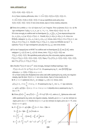 www.askisopolis.gr
114
       f 2 f 4 f 1 f 3 0    .
Αν η f ήταν γνησίως φθίνουσα, τότε:        
f
1 2 f 1 f 2 f 2 f 1 0     
2
,
       
f
3 4 f 3 f 4 f 4 f 3 0     
2
και με πρόσθεση κατά μέλη είναι:
       f 2 f 4 f 1 f 3 0    που είναι άτοπο, άρα η f είναι γνησίως αύξουσα.
β) Έστω ότι η ευθεία y x   τέμνει τη fC σε 3 σημεία. Τότε η εξίσωση  f x x   θα
έχει τουλάχιστον 3 ρίζες 3 4 5x ,x ,x με 3 4 5x x x  . Έστω    h x f x x    .
Η h είναι συνεχής σε καθένα από τα διαστήματα    3 4 4 5x ,x , x ,x και παραγωγίσιμη στα
   3 4 4 5x ,x , x ,x με    h x f x    . Επειδή      3 4 5h x h x h x 0   , λόγω του
Θ.Rolle, υπάρχουν  1 3 4x ,x  και  2 4 5x ,x  τέτοια, ώστε    1 1h 0 f       και
   2 2h 0 f       . Επειδή    1 2f f      , λόγω του Θ.Rolle για την f ΄ η
εξίσωση  f x 0  έχει τουλάχιστον μία ρίζα στο  1 2,  που είναι άτοπο.
γ) Για την f εφαρμόζεται το Θ.Μ.Τ σε καθένα από τα διαστήματα  1,2 και  3,4 , οπότε
υπάρχουν  3 1,2  και  4 3,4  τέτοια, ώστε:      3f f 2 f 1    και
     4f f 4 f 3    . Με πρόσθεση κατά μέλη στις δύο τελευταίες σχέσεις προκύπτει:
           3 4f f f 2 f 1 f 4 f 3        . Όμως            1 2f x f x f 2 f 4 f 1 f 3      ,
άρα        1 2 3 4f x f x f f       .
δ) i. Επειδή  f x 0  και η f είναι συνεχής, διατηρεί σταθερό πρόσημο. Άρα
 f x 0 f   3 ή  f x 0 f   4 . Η εφαπτομένη της fC στο   0,f 0 έχει
εξίσωση ε:    y f 0 f 0 x y x 1     .
Αν η f ήταν κοίλη τότε θα βρίσκονταν κάτω από κάθε εφαπτομένη της εκτός του σημείου
επαφής, άρα θα ήταν  f x x 1  που είναι άτοπο. Άρα η f είναι κυρτή στο .
ii. Η y x 1  εφάπτεται στη gC αν υπάρχει  0x 0,  τέτοιο, ώστε
 0 0
0
1
g x 1 1 x 1
x

        . Η εφαπτομένη της gC στο 0x 1 έχει εξίσωση:
    y g 1 g 1 x 1 y 2 x 1 y x 1          ,δηλαδή είναι η εφαπτομένη της fC
στο x 0 .
iii. Είναι  
1
g x
x
  και    2
1
g x 0 g 0,
x
     4 , οπότε η gC βρίσκεται κάτω από
κάθε εφαπτομένη της εκτός του σημείου επαφής. Δηλαδή  g x x 1  με την ισότητα να
ισχύει μόνο για x 1 . Επειδή  f x x 1  με την ισότητα να ισχύει μόνο για x 0 , είναι
   f x x 1 g x   .
iv.     2 2
1 1
e e
x 1 g x dx x 1 ln x 2 dx 
         
   2 2
1 1
e e
E x 1 dx x ln xdx 
    
  2
2
12
1
e
e
x
E x xln x x
2


 
    
 
1
x
2
1
e
dx

1
E 1
2
 
4
2e
e
2


  2
2e 1
  2
e

4
21 e
2e
2 2


  
 