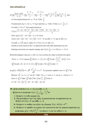www.askisopolis.gr
126
γ)
   
x x
0
x x0
2x 0 x 0 x 0 x 0 DLH x 0
e 1 e 1 x
1f x f 0 e 1 x e 1 1x xlim lim lim lim lim
x 0 x x x 2x 2
 
 
 
    
  
   
    

, άρα
η f είναι παραγωγίσιμη στο 0x 0 με  
1
f 0
2
  .
Η εφαπτομένη της fC στο 0x 0 έχει εξίσωση ε:    
1
y f 0 f 0 x y x 1
2
     .
Για κάθε x 0 η f  είναι παραγωγίσιμη με
 
 x x 2
e x 1 e x
f x
    
  x
x 1 e 1 2 x    
4
x
 
3
2 x
3
x 2x 2 e 2
x
  
 .
Έστω    2 x
x x 2x 2 e 2, x 0      . Είναι
     x 2 x 2 x
x 2x 2 e x 2x 2 e x e 0        για κάθε x 0 , άρα  0, 1 .
Για κάθε        x 0 x 0 0 f x 0 f 0,

         
1
3 .
Επειδή η f είναι κυρτή στο  0, βρίσκεται πάνω από κάθε εφαπτομένη της στο
διάστημα αυτό εκτός του σημείου επαφής, άρα    
1
f x x 1 2f x x 2 0
2
      .
δ) Επειδή υπάρχουν τιμές του  x 0,  για τις οποίες δεν ισχύει η ισότητα στη σχέση
 2f x x 2 0   , έχουμε:      
42
4 4 4
22 2
2
x
2f x x 2 0 2 f x dx 2x 0
2
 
           
 
 
       
3 4 4
2 2 2
2 f x dx 8 2 8 4 0 2 f x dx 10 f x dx 5          
ε)    g x xf x 1 x  
x
e 1
x

 x
1 e  . Το ζητούμενο εμβαδόν είναι:
4
x
1
e dx   .
Θέτουμε 2
x u x u   και dx 2udu . Για x 1 είναι u 1 και για x 4 είναι u 2 .
Είναι  
2 2 22u u u u
11 1 1
e 2udu 2u e du 2ue 2e du          
 
22 u 2 2 2
1
E 4e 2e 2 e 4e 2e 2 e e 2e          .
74. α) Να αποδείξετε ότι x lnx για κάθε x 0.
β) Δίνεται η συνάρτηση   
 

x
1
1 t 1
f x dt
t lnt t
.
i. Να βρείτε το πεδίο ορισμού της.
ii. Να μελετήσετε την f ως προς τη μονοτονία και τα ακρότατα και να
δείξετε ότι   f x 0 για κάθε x 0.
iii. Να βρείτε το πλήθος των ριζών της εξίσωσης      2016
f x lnf x e .
iv. Να βρείτε το εμβαδόν του χωρίου που περικλείεται από την γραφική παράσταση της
συνάρτησης     

x 1
g x 2f x
x
, τον άξονα x΄x και την ευθεία x e .
Λύση
 