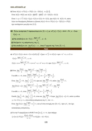 www.askisopolis.gr
135
δ) Έστω            2 2
h x x F x x F 1 x 5 f x , x 1,3     .
Είναι    h 1 4f 1 και    h 3 9F 3  9F 1      3 5 f 3 2f 3  
Είναι          
f
1 3 f 1 f f 3 f 1 0 f 3         
1
, άρα    h 1 0, h 3 0  , οπότε
λόγω του θεωρήματος Bolzano η εξίσωση          2 2
h x 0 x F x x 5 f x x F 1    
έχει τουλάχιστον μια ρίζα στο  1,3 .
80. Έστω συνάρτηση f παραγωγίσιμη στο  0, με       xf x f x συνx 2x , x 0 και
  f π π .
α) Να αποδείξετε ότι   

2
ημx x
f x
x
, x 0 .
β) Να βρείτε τις ασύμπτωτες της f
C .
γ) Να αποδείξετε ότι  
 
x
lim F x , όπου F αρχική της f στο  0, .
Λύση
α)           2 2
xf x f x x 2x xf x x x xf x x x c              , c 
 
2
x x c
f x
x
  
 , x 0 .
 
2
2 2c
f c c 0
   
            

, άρα  
2
x x
f x
x
 
 , x 0 .
β) Είναι
  2
2 2x x x
f x x x x
lim lim lim 1
x x x  
   
   
 
.
Για κάθε x 0 , είναι: 2 2 2 2 2 2
xx 1 1 x 1
x x x x x x
 
      .
Είναι 2x
1
lim 0
x
 , 2x
1
lim 0
x
 
  
 
, άρα και 2x
x
lim 0
x

 , οπότε
 
x
f x
lim 1
x
 .
  
2 2 2
x x x x
x x x x x x
lim f x x lim x lim lim
x x x   
      
     
 
Για κάθε x 0 , είναι:
xx 1 1 x 1
x x x x x x
 
      .
Επειδή
x
1
lim 0
x
 ,
x
1
lim 0
x
 
  
 
, είναι και
x
x
lim 0
x

 ,άρα   x
lim f x x 0

  , οπότε η ευθεία
y 1x 0 y x    , είναι πλάγια ασύμπτωτη της fC στο  .
Είναι  x 0 x 0
x
lim f x lim x 1
x 
 
 
   
 
, και η f είναι συνεχής στο  0, , άρα η fC δεν έχει
κατακόρυφες ασύμπτωτες.
γ) Για την F εφαρμόζεται το Θ.Μ.Τ στο  ,x , x   , άρα υπάρχει
   
   
    
F x F
,x : F f x F x
x
 
        
 
.
 