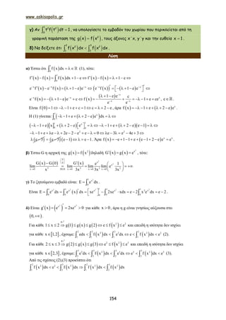 www.askisopolis.gr
154
γ) Αν   
1
2 2
0
t f t dt 1 , να υπολογίσετε το εμβαδόν του χωρίου που περικλείεται από τη
γραφική παράσταση της     2
g x f x , τους άξονες x΄x, y΄y και την ευθεία x 1 .
δ) Να δείξετε ότι     
2 3
2 2
1 2
f x dx f x dx .
Λύση
α) Έστω ότι  
1
0
f x dx    (1), τότε:
         
1
0
f x f x f x dx 1 e f x f x 1 e           
     x x x
e f x e f x 1 e e  
           x x
e f x 1 e e         
     
  x
x x x
x x
1 e e c
e f x 1 e e c f x 1 e ce
e e

 
 
  
               , c.
Είναι  f 0 1 1 e c 1 c 2 e            , άρα     x
f x 1 e 2 e e        .
Η (1) γίνεται:   
1
x
0
1 e 2 e e dx         
       
11 x
0 0
1 e x 2 e e 1 e 2 e e 1                      
2 2
1 e e 2e 2 e e 0 e 3 e 4e 3                     
 e 3   e 3   e 1 e 1     . Άρα     x x
f x e 1 1 e e 1 2 e e e          .
β) Έστω G η αρχική της    2
g x f x δηλαδή    
2
x
G x g x e   , τότε:
     
2
2
0
x0
x
3 2 2 2x 0 DLH x 0 x 0 x 0
G x G 0 G x e 1
lim lim lim lim e
x 3x 3x 3x
 
 
 
   
  
    
 
γ) Το ζητούμενο εμβαδό είναι:
21
x
0
e dx   .
Είναι  
2 2 2 2 211 1 1 1
x x x x 2 x
0 0 0 00
e dx e x dx xe 2xe xdx e 2 x e dx e 2           
     .
δ) Είναι    2 2
x x
g x e 2xe 0

    για κάθε x 0 , άρα η g είναι γνησίως αύξουσα στο
 0, .
Για κάθε        
g
2 2
1 x 2 g 1 g x g 2 e f x e       
1
και επειδή η ισότητα δεν ισχύει
για κάθε  x 1,2 , έχουμε:    
2 2 2 2
2 2 2 2
1 1 1 1
edx f x dx e dx e f x dx e        (2).
Για κάθε        
g
2 2 3
2 x 3 g 2 g x g 3 e f x e       
1
και επειδή η ισότητα δεν ισχύει
για κάθε  x 2,3 , έχουμε:    
3 3 3 3
2 2 3 2 2 3
2 2 2 2
e dx f x dx e dx e f x dx e        (3).
Από τις σχέσεις (2),(3) προκύπτει ότι
       
2 3 2 3
2 2 2 2 2
1 2 1 2
f x dx e f x dx f x dx f x dx      
 