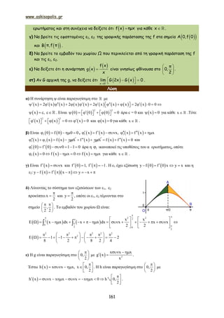 www.askisopolis.gr
161
ερωτήματος και στη συνέχεια να δείξετε ότι  f x ημx για κάθε x   .
γ) Να βρείτε τις εφαπτομένες ε1, ε2 της γραφικής παράστασης της f στα σημεία   A 0,f 0
και   B π,f π .
δ) Να βρείτε το εμβαδόν του χωρίου Ω που περικλείεται από τη γραφική παράσταση της f
και τις ε1, ε2.
ε) Να δείξετε ότι η συνάρτηση  
 f x
g x
x
 είναι γνησίως φθίνουσα στο
π
0,
2
 
 
 
.
στ) Αν G αρχική της g, να δείξετε ότι    x 0
lim G 2x G x 0

    .
Λύση
α) Η συνάρτηση ψ είναι παραγωγίσιμη στο  με
                 x 2 x x 2 x x 2 x x x 2 x 0 0                        
 x c, c   . Είναι      
2 2
0 0 0 0           άρα c = 0 και  x 0  για κάθε x   .Τότε
     
2 2
x x 0 x 0             και  x 0  για κάθε x   .
β) Είναι    1 0 f 0 0 0     ,        1 1x f x x, x f x x          
     1 1x x f x x       f x x      f x f x 0   και
   1 0 f 0 0 1 1 0        άρα η 1 ικανοποιεί τις υποθέσεις του α ερωτήματος, οπότε
     1 x 0 f x x 0 f x x         για κάθε x   .
γ) Είναι  f x x   και    f 0 1, f 1     . Η ε1 έχει εξίσωση    y f 0 f 0 x y x    και η
ε2:     y f f x y x          
δ) Λύνοντας το σύστημα των εξισώσεων των ε1, ε2
προκύπτει x
2

 και y
2

 , οπότε οι ε1, ε2 τέμνονται στο
σημείο ,
2 2
  
 
 
. Το εμβαδόν του χωρίου Ω είναι:
     
2 22
2
0
2 0
2
x x
E x x dx x x dx x x x
2 2





   
                      
   
 
 
2 2 2 2 2
2
E 1 1 2
8 2 8 2 4
       
               
   
ε) Η g είναι παραγωγίσιμη στο 0,
2
 
 
 
με   2
x x x
g x
x
  
  .
Έστω  h x x x x, x 0,
2
 
     
 
. Η h είναι παραγωγίσιμη στο 0,
2
 
 
 
με
 h x x x x x x x 0 h 0,
2
              
 
2 .
www.askisopolis.gr
161
ερωτήματος και στη συνέχεια να δείξετε ότι  f x ημx για κάθε x   .
γ) Να βρείτε τις εφαπτομένες ε1, ε2 της γραφικής παράστασης της f στα σημεία   A 0,f 0
και   B π,f π .
δ) Να βρείτε το εμβαδόν του χωρίου Ω που περικλείεται από τη γραφική παράσταση της f
και τις ε1, ε2.
ε) Να δείξετε ότι η συνάρτηση  
 f x
g x
x
 είναι γνησίως φθίνουσα στο
π
0,
2
 
 
 
.
στ) Αν G αρχική της g, να δείξετε ότι    x 0
lim G 2x G x 0

    .
Λύση
α) Η συνάρτηση ψ είναι παραγωγίσιμη στο  με
                 x 2 x x 2 x x 2 x x x 2 x 0 0                        
 x c, c   . Είναι      
2 2
0 0 0 0           άρα c = 0 και  x 0  για κάθε x   .Τότε
     
2 2
x x 0 x 0             και  x 0  για κάθε x   .
β) Είναι    1 0 f 0 0 0     ,        1 1x f x x, x f x x          
     1 1x x f x x       f x x      f x f x 0   και
   1 0 f 0 0 1 1 0        άρα η 1 ικανοποιεί τις υποθέσεις του α ερωτήματος, οπότε
     1 x 0 f x x 0 f x x         για κάθε x   .
γ) Είναι  f x x   και    f 0 1, f 1     . Η ε1 έχει εξίσωση    y f 0 f 0 x y x    και η
ε2:     y f f x y x          
δ) Λύνοντας το σύστημα των εξισώσεων των ε1, ε2
προκύπτει x
2

 και y
2

 , οπότε οι ε1, ε2 τέμνονται στο
σημείο ,
2 2
  
 
 
. Το εμβαδόν του χωρίου Ω είναι:
     
2 22
2
0
2 0
2
x x
E x x dx x x dx x x x
2 2





   
                      
   
 
 
2 2 2 2 2
2
E 1 1 2
8 2 8 2 4
       
               
   
ε) Η g είναι παραγωγίσιμη στο 0,
2
 
 
 
με   2
x x x
g x
x
  
  .
Έστω  h x x x x, x 0,
2
 
     
 
. Η h είναι παραγωγίσιμη στο 0,
2
 
 
 
με
 h x x x x x x x 0 h 0,
2
              
 
2 .
www.askisopolis.gr
161
ερωτήματος και στη συνέχεια να δείξετε ότι  f x ημx για κάθε x   .
γ) Να βρείτε τις εφαπτομένες ε1, ε2 της γραφικής παράστασης της f στα σημεία   A 0,f 0
και   B π,f π .
δ) Να βρείτε το εμβαδόν του χωρίου Ω που περικλείεται από τη γραφική παράσταση της f
και τις ε1, ε2.
ε) Να δείξετε ότι η συνάρτηση  
 f x
g x
x
 είναι γνησίως φθίνουσα στο
π
0,
2
 
 
 
.
στ) Αν G αρχική της g, να δείξετε ότι    x 0
lim G 2x G x 0

    .
Λύση
α) Η συνάρτηση ψ είναι παραγωγίσιμη στο  με
                 x 2 x x 2 x x 2 x x x 2 x 0 0                        
 x c, c   . Είναι      
2 2
0 0 0 0           άρα c = 0 και  x 0  για κάθε x   .Τότε
     
2 2
x x 0 x 0             και  x 0  για κάθε x   .
β) Είναι    1 0 f 0 0 0     ,        1 1x f x x, x f x x          
     1 1x x f x x       f x x      f x f x 0   και
   1 0 f 0 0 1 1 0        άρα η 1 ικανοποιεί τις υποθέσεις του α ερωτήματος, οπότε
     1 x 0 f x x 0 f x x         για κάθε x   .
γ) Είναι  f x x   και    f 0 1, f 1     . Η ε1 έχει εξίσωση    y f 0 f 0 x y x    και η
ε2:     y f f x y x          
δ) Λύνοντας το σύστημα των εξισώσεων των ε1, ε2
προκύπτει x
2

 και y
2

 , οπότε οι ε1, ε2 τέμνονται στο
σημείο ,
2 2
  
 
 
. Το εμβαδόν του χωρίου Ω είναι:
     
2 22
2
0
2 0
2
x x
E x x dx x x dx x x x
2 2





   
                      
   
 
 
2 2 2 2 2
2
E 1 1 2
8 2 8 2 4
       
               
   
ε) Η g είναι παραγωγίσιμη στο 0,
2
 
 
 
με   2
x x x
g x
x
  
  .
Έστω  h x x x x, x 0,
2
 
     
 
. Η h είναι παραγωγίσιμη στο 0,
2
 
 
 
με
 h x x x x x x x 0 h 0,
2
              
 
2 .
 