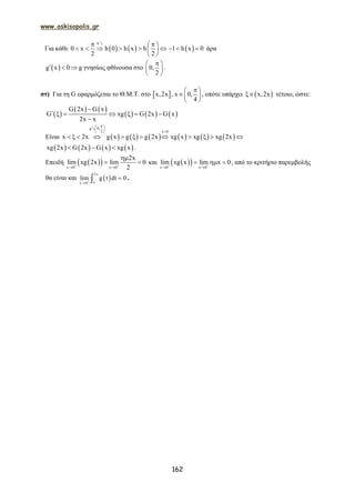 www.askisopolis.gr
162
Για κάθε      
h
0 x h 0 h x h 1 h x 0
2 2
  
         
 
2
άρα
 g x 0 g   γνησίως φθίνουσα στο 0,
2
 
 
 
.
στ) Για τη G εφαρμόζεται το Θ.Μ.Τ. στο  x,2x , x 0,
4
 
 
 
, οπότε υπάρχει  x,2x τέτοιο, ώστε:
 
   
     
G 2x G x
G xg G 2x G x
2x x

      

Είναι            
g 0,
2 x 0
x 2x g x g g 2x xg x xg xg 2x
 
 
 
           
2
       xg 2x G 2x G x xg x   .
Επειδή   x 0 x 0
2x
lim xg 2x lim 0
2 
 

  και   x 0 x 0
lim xg x lim x 0 
 
   , από το κριτήριο παρεμβολής
θα είναι και  
2x
xx 0
lim g t dt 0

 .
 