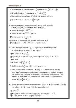 www.askisopolis.gr
15
δ) Να υπολογίσετε τα ολοκληρώματα   
1
2
0
Ι f x dx και     
1
2
0
J x 1 f x dx .
ε) Να αποδείξετε ότι η f αντιστρέφεται με   


1 1 x
f x ln
1 x
.
στ) Να αποδείξετε ότι η εξίσωση  
1
f x 0 έχει μοναδική ρίζα το 0.
ζ) Να υπολογίσετε το ολοκλήρωμα  


1
12
1
2
f x dx
52. Δίνεται συνάρτηση f παραγωγίσιμη στο για την οποία ισχύει ότι
         f x f x x f x 0 για κάθε x και   f 0 1 .
α) Να δείξετε ότι     2
f x x 1 x .
β) Να δείξετε ότι       2
f x x 1 f x 0 .
γ) Να υπολογίσετε το


1
0 2
1
dx
x 1
.
δ) Να βρείτε τις ασύμπτωτες της γραφικής παράστασης της f.
ε) Να δείξετε ότι

  
x 1
2
x
4t 4dt 2x 1 για κάθε x .
53. Έστω συνεχής συνάρτηση      f : 1, 0, , για την οποία ισχύει ότι :
     2
xf x f x 0 για κάθε x 1 και   f e 1.
α) Να δείξετε ότι   
1
f x
ln x
.
β) Αφού δείξετε ότι η f είναι κυρτή, να αποδείξετε ότι    ef x x 2e 0 για
κάθε x 1 .
γ) Να δείξετε ότι 
2e
e
1 e
dx
lnx 2
δ) Να δείξετε ότι     
α
eln lnα lnβ β α 0
β
με  e α β .
ε) Έστω ότι η τετμημένη του σημείου   K k,f k , k 1 απομακρύνεται από την
αρχή των αξόνων με ταχύτητα 2k cm/sec. Να αποδείξετε ότι ο ρυθμός μεταβολής
της γωνίας θ που σχηματίζει η εφαπτομένη ε της γραφικής παράστασης της f στο
σημείο Κ με τον άξονα x΄x τη χρονική στιγμή 0
t που είναι k e , δίνεται από τη
σχέση      2
0 0
6
θ t συν θ t
e
.
54. Έστω συνάρτηση f δύο φορές παραγωγίσιμη στο  0, με           xf x 2 x f x f x
για κάθε x 0,   f 1 e και   f 1 0. Να αποδείξετε ότι:
α)   
x
e
f x
x
.
β) Να βρείτε το πλήθος των θετικών ριζών της εξίσωσης 
 x 3
3e x 0 .
γ) i) Να εξετάσετε την f ως προς την κυρτότητα
 
