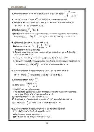 www.askisopolis.gr
21
α) Να αποδείξετε ότι α 0 και στη συνέχεια να δείξετε ότι  
 

 
 
x
e 1
, x 0
f x x
1, x 0
.
β) Να δείξετε ότι η εξίσωση
 
  
f x
e 2016f x 1 έχει ακριβώς μια ρίζα.
γ) Να βρείτε την εφαπτομένη της f
C στο 0
x 0 και στη συνέχεια να αποδείξετε
ότι    2f x x 2 0 για κάθε x 0.
δ) Να δείξετε ότι


x
4
2
e 1
dx 5
x
.
ε) Να βρείτε το εμβαδόν του χωρίου που περικλείεται από τη γραφική παράσταση της
συνάρτησης     g x xf x 1, τον άξονα x΄x και τις ευθείες x 1 και x 4 .
74. α) Να αποδείξετε ότι x lnx για κάθε x 0.
β) Δίνεται η συνάρτηση   
 

x
1
1 t 1
f x dt
t lnt t
.
i. Να βρείτε το πεδίο ορισμού της.
ii. Να μελετήσετε την f ως προς τη μονοτονία και τα ακρότατα και να δείξετε ότι
  f x 0 για κάθε x 0.
iii. Να βρείτε το πλήθος των ριζών της εξίσωσης      2016
f x lnf x e .
iv. Να βρείτε το εμβαδόν του χωρίου που περικλείεται από την γραφική παράσταση της
συνάρτησης     

x 1
g x 2f x
x
, τον άξονα x΄x και την ευθεία x e .
75. Δίνεται συνάρτηση f παραγωγίσιμη στο  0, για την οποία ισχύει ότι
    2
1
xf x 2f x 0
x
    για κάθε x 0 ,  f 1 0 και  f 1 1  .
α) Να αποδείξετε ότι   ln x
f x
x
 .
β) Έστω    2
x f x , x 0
g x
0, x 0
 
 

.
i. Να δείξετε ότι η g είναι συνεχής.
ii. Να βρείτε το εμβαδόν του χωρίου που περικλείεται από τη γραφική παράσταση
της g, τους άξονες x΄x, y΄y και την ευθεία x 1 .
γ) Να αποδείξετε ότι e x
x e για κάθε x 0 .
δ) Αν υπάρχει α 0 για τον οποίο ισχύει ότι e x
x α , να αποδείξετε ότι α e .
ε) Αν    x e
λf x e
x
για κάθε x 0 , να αποδείξετε ότι λ 2e .
76. Δίνεται συνάρτηση f παραγωγίσιμη στο για την οποία ισχύει ότι
       2 2
f x 2xf x x 2x 5 0 για κάθε x .
α) Να βρείτε τα κρίσιμα σημεία της f.
β) Να δείξετε ότι η f διατηρεί σταθερό πρόσημο.
 