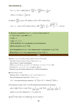 www.askisopolis.gr
39
Για 0t t :      
   0 0
0 0
x t y t
1 t t
3 5 3 5

       0
1
t
3 5
  
   0 0
1
3 t 1 t rad / sec
3
       
ii.  
 
         
y t
t y t 3 5 t y t 3 5 t t
3 5
          .
Για 0t t :      0 0 0y t 3 5 t t 3 5    
 0x t
3 5

 
2
2
3 5 31
2m / sec
3 3
 
      
 
7. Δίνονται οι συναρτήσεις f,g : για τις οποίες ισχύει ότι
     3
f x f x x για κάθε x
   f A
   x
g(x) e x 1
α) Να αποδείξετε ότι οι συναρτήσεις f,g αντιστρέφονται.
β) Να υπολογίσετε τo   1
f (0) .
γ) Αν θεωρήσουμε ότι η 1
g είναι παραγωγίσιμη, να υπολογίσετε τo   1
g (2).
δ) Να δείξετε ότι η f είναι παραγωγίσιμη στο 0 με   f 0 1.
Λύση
α) Έστω 1 2x ,x  με            3 3
1 2 1 2f x f x 1 f x f x 2  
           3 3
1 1 2 2 1 21 2 f x f x f x f x x x       .
Άρα η f είναι 1-1 οπότε αντιστρέφεται.
Έστω 3 4x ,x  με 3 4x x
3 4x x e e (3)   και 3 4 3 4x x x 1 x 1(4)    
       3 4x x
3 4 3 43 4 e x 1 e x 1 g x g x         .
Επομένως η g είναι γνησίως αύξουσα και 1-1 οπότε αντιστρέφεται.
β)      3
f x f x x 5 
Θέτουμε  f x y οπότε    3 1 3
5 x y y f y y y
      .
Άρα η αντίστροφη της f έχει τύπο  1 3
f x x x
  .
Η 1
f 
είναι παραγωγίσιμη με παράγωγο    1 2
f x 3x 1    . Οπότε    1
f 0 1  
γ) Γνωρίζουμε ότι   1
g g x x
 (6). Mε παραγώγιση κατά μέλη στην (6) έχουμε:
         
  
   
    
1 1 1 1
1 1
1 1 1 1
g g x g x 1 g x g 2
g 0 2g g x g g 2
   
 
         
 
.
         1 x
g 0 2 g 2 0 , g x e 1 g 0 2
       
δ)             
x 0
3 2
0
5 f 0 f 0 0 f 0 f 0 1 0 f 0 0


       
 