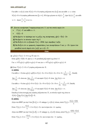www.askisopolis.gr
62
Για κάθε  x 1,e είναι  h x 0 h   γνησίως αύξουσα στο  1,e και για κάθε x e είναι
 h x 0 h   γνησίως φθίνουσα στο  e, . Η h έχει μέγιστο το  
1
h e
e
 , άρα  
1
h x
e
 για κάθε
x 1 . Αρκεί
1 1
e
e
   

.
27. Δίνεται συνάρτηση f παραγωγίσιμη στο  για την οποία ισχύει ότι
   f x 2 για κάθε  x .
   f 0 0
α) Να βρείτε το πρόσημο και τις ρίζες της συνάρτησης  g(x) f(x) 2x
β) Να βρείτε το σύνολο τιμών της f.
γ) Να δείξετε ότι η εξίσωση   f x 2016 έχει ακριβώς 1 ρίζα.
δ) Να δείξετε ότι οι γραφικές παραστάσεις των συναρτήσεων f και y 2x έχουν ένα
μοναδικό κοινό σημείο στο  α,β με  α β 0 .
Λύση
α)    g x f x 2 0 g     [ και 1-1.
Είναι    g 0 f 0 0  , άρα η x 0 μοναδική ρίζα αφού η g είναι 1-1
Για      
g
x 0 g x g 0 g x 0    
[
και για      
g
x 0 g x g 0 g x 0    
[
β) Είναι  f x 2 0 f    γνησίως αύξουσα στο  .
α΄ τρόπος
Για κάθε x > 0 είναι        g x g 0 f x 2x 0 f x 2x 0       
 
1 1
0
f x 2x
  . Επειδή
x
1
lim 0
2x
 είναι και
 x
1
lim 0
f x
 και αφού  f x 0 είναι  x
lim f x

 
Για κάθε x < 0 είναι      g x 0 f x 2x 0 f x 2x 0       
 
1 1
0
2x f x
  . Επειδή
x
1
lim 0
2x
 είναι και
 x
1
lim 0
f x
 και αφού  f x 0 είναι  x
lim f x

  .
Επειδή η f είναι συνεχής και γνησίως αύξουσα στο  , το σύνολο τιμών της είναι το
      x x
f A lim f x , lim f x
 
   .
β΄ τρόπος
Λόγω του ΘΜΤ για την f στο  0,x , x 0 υπάρχει  1 0,x  τέτοιο, ώστε  
   
1
f x f 0
f
x

   .
Είναι  
 
 1
f x
f 2 2 f x 2x
x
       και το όριο στο  ομοίως.
Λόγω του ΘΜΤ για την f στο  x,0 , x 0 υπάρχει  2 x,0  τέτοιο, ώστε  
   
2
f 0 f x
f
x

  

.
Είναι  
 
 2
f x
f 2 2 f x 2x
x

      

και το όριο στο  ομοίως.
 