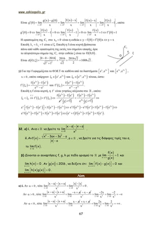 www.askisopolis.gr
67
Είναι  
         
x 0 x 0 x 0 x 0
f x xg x g 0 f x x f x
g 0 lim lim lim lim 1
x x x x   
   
 
      , οπότε
 
     
 x 0 x 0 x 0
f x f x f x
g 0 0 lim 1 0 lim 1 0 lim 1 f 0 1
x x x  
  
 
            
 
Η εφαπτομένη της fC στο 0x 0 είναι η ευθεία ε:    y f 0 f 0 x y x   
Επειδή 1     είναι ε//ζ. Επειδή η f είναι κυρτή βρίσκεται
πάνω από κάθε εφαπτομένη της εκτός του σημείου επαφής, άρα
το πλησιέστερο σημείο της fC στην ευθεία ζ είναι το  0,0 .
Είναι   2 2
0 0 2016 2016 2016 2
d , 1008 2
221 1
 
     

.
γ) Για την f εφαρμόζεται το Θ.Μ.Τ σε καθένα από τα διαστήματα x 2x
e ,e   και 2x 3x
e ,e   ,
x 0 , οπότε υπάρχουν  x 2x
1 e ,e  και  2x 3x
2 e ,e  τέτοια, ώστε:
 
   2x x
1 2x x
f e f e
f
e e

  

και  
   3x 2x
2 3x 2x
f e f e
f
e e

  

.
Επειδή η f είναι κυρτή, η f  είναι γνησίως αύξουσα στο  , οπότε:
   
f
1 2 1 2f f

        
1    2x x
x
f e f e
e

 x
e 1
   3x 2x
2
f e f e
e


 x x
e 1

       x 2x x 3x 2x
e f e f e f e f e             x 2x x x 3x 2x
e f e e f e f e f e   
               x 2x 2x 3x x x 2x 3x x
e f e f e f e f e e 1 f e f e f e       .
32. α) i. Αν  α να βρείτε το

  
3x 0
x α x α
lim
x
.
ii.Αν     
 


2 2
x 3ax 3a a
f x , a
x a
, να βρείτε για τις διάφορες τιμές του α,
το  x a
limf x .
β) Δίνονται οι συναρτήσεις f, g, h με πεδίο ορισμού το  µε
 
 

x
f x
lim 1
g x
και
 

x
lim h x 0 . Αν   g x 2016 , να δείξετε ότι:    
   x
lim f x g x 0 και
   
   x
lim h x g x 0 .
Λύση
α) i. Αν 0  , τότε 3 3x 0 x 0
x x x x
lim lim 0
x x 
     
  .
Αν 0  , τότε 3x 0 x 0
x x x
lim lim
x 
       

x  
3 3 2x 0 x 0
2x 2
lim lim
x x x 
 
   
Αν 0  , τότε 3x 0 x 0
x x x
lim lim
x 
      

x  
3 3 2x 0 x 0
2x 2
lim lim
x x x 
   .
fC
ε
ζ
Ο
 