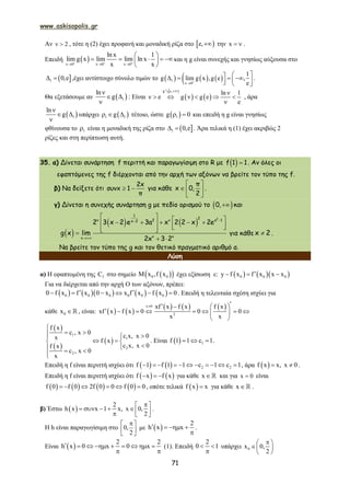 www.askisopolis.gr
71
Αν 2  , τότε η (2) έχει προφανή και μοναδική ρίζα στο  e, την x   .
Επειδή  x 0 x 0 x 0
lnx 1
lim g x lim lim lnx
x x  
  
 
     
 
και η g είναι συνεχής και γνησίως αύξουσα στο
 1 0,e  ,έχει αντίστοιχο σύνολο τιμών το      1
x 0
1
g lim g x ,g e ,
e

       
.
Θα εξετάσουμε αν  1
ln
g

 

: Είναι
 
   
g e,
ln 1
e g g e
e


      

2
, άρα
 1
ln
g

 

υπάρχει  1 1g   τέτοιο, ώστε  1g 0  και επειδή η g είναι γνησίως
φθίνουσα το 1 είναι η μοναδική της ρίζα στο  1 0,e  . Άρα τελικά η (1) έχει ακριβώς 2
ρίζες και στη περίπτωση αυτή.
35. α) Δίνεται συνάρτηση f περιττή και παραγωγίσιμη στο R με   f 1 1 . Αν όλες οι
εφαπτόμενες της f διέρχονται από την αρχή των αξόνων να βρείτε τον τύπο της f.
β) Να δείξετε ότι  
2x
συνx 1
π
για κάθε
 
  
 
π
x 0,
2
.
γ) Δίνεται η συνεχής συνάρτηση g με πεδίο ορισμού το  0, και
 
    

             
 
2
1
2v 2 v a 1x 2
v vv
2 3 x 2 e 3a x 2 2 x 2e
g x lim
2x 3 2
για κάθε x 2 .
Να βρείτε τον τύπο της g και τον θετικό πραγματικό αριθμό α.
Λύση
α) Η εφαπτομένη της fC στο σημείο   0 0x ,f x έχει εξίσωση ε:     0 0 0y f x f x x x  
Για να διέρχεται από την αρχή Ο των αξόνων, πρέπει:
        0 0 0 0 0 00 f x f x 0 x x f x f x 0       . Επειδή η τελευταία σχέση ισχύει για
κάθε 0x  , είναι:    
     x 0
2
xf x f x f x
xf x f x 0 0 0
x x
    
        
 
 
 
 
1
1
2
2
f x
c , x 0
c x, x 0x f x
c x, x 0f x
c , x 0
x

  
  
  

. Είναι   1f 1 1 c 1   .
Επειδή η f είναι περιττή ισχύει ότι     2 2f 1 f 1 1 c 1 c 1           , άρα  f x x, x 0  .
Επειδή η f είναι περιττή ισχύει ότι    f x f x   για κάθε x  και για x 0 είναι
       f 0 f 0 2f 0 0 f 0 0      , οπότε τελικά  f x x για κάθε x  .
β) Έστω  
2
h x x 1 x, x 0,
2
 
       
.
Η h είναι παραγωγίσιμη στο 0,
2
 
 
 
με  
2
h x x   

.
Είναι  
2 2
h x 0 x 0 x        
 
(1). Επειδή
2
0 1 

υπάρχει 0x 0,
2
 
 
 
 