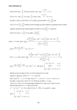 www.askisopolis.gr
72
τέτοιο, ώστε 0
2
x 

. Τότε η (1) γίνεται:
x 0,
2
0 0x x x x
 
  
 
    
1
.
 
x 0,
2
0 0
2 2
h x 0 x 0 x x x 0 x x
 
  
 
               
 
1
.
Για κάθε  0x 0,x είναι    0h x 0 h 0,x   1 και για κάθε 0x x ,
2
 
 
 
είναι
  0h x 0 h x ,
2
     
 
2 . Επειδή η h είναι συνεχής έχει ολικό ελάχιστο το μικρότερο από τα τοπικά
ελάχιστα. Επειδή η h έχει τοπικά ελάχιστα τα  h 0 0 και h 0
2
 
 
 
, ισχύει ότι
 
2
h x 0 x 1 x 0     

για κάθε x 0,
2
 
 
 
.
γ) Για x 2 είναι:  
v
v
x
g x lim


   
2
v 1
22 1x 2
v
2
3 x 2 e 3 2 2 x 2e
x
x
 
                    
v
2
2 3
x

  
      
 
 
 
2
2
2 1
2 12 2 x 2e
g x 2 x e
2
 
  
   
Για 0 x 2  είναι:  
v
v
2
g x lim


   
2
1
22 1x 2
v
x
3 x 2 e 3 2 2 x 2e
2
2

 
                     
x
2 3
2


  
     
 
 
 
1
2 1x 2
2x 2
3 x 2 e 3
g x x 2 e
3


  
     . Άρα  
 
 
 
22 1
1
2x 2
2 x e , x 2
g 2 , x 2g x
x 2 e , 0 x 2
 

   

  

    
.
Επειδή η g είναι συνεχής στο  0, είναι συνεχής και στο 2, άρα:
       
2
1 2
x 2 x 2
lim g x lim g x g 2 e g 2 
 
 
      (2).
Έστω   x 1
x e x, x 0
    . Είναι   x 1 x 1
x e 1 0 e 1 x 1 0 x 1 
           .
Για κάθε  x 0,1 είναι    x 0 0,1   2 και για κάθε x 1 είναι
   x 0 1,    1 . Η Α παρουσιάζει ελάχιστο στο 1, άρα    x 1 0    και η
ισότητα ισχύει μόνο για x 1 , άρα η (2) γίνεται:
 
2 2 0
1 2 1 2 2 2
e e 0 0 1 1

   
               και  g 2 1 , οπότε
 
 
 
2
1
x 2
2 x 1, x 2
1, x 2g x
x 2 e 1, 0 x 2
   
  

   
.
 