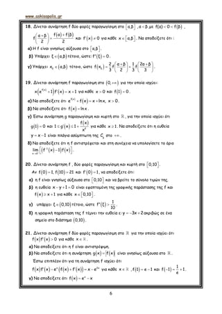 www.askisopolis.gr
6
18. Δίνεται συνάρτηση f δύο φορές παραγωγίσιμη στο   α,β , α β,με  f(α) 0 f β  ,
   f α f βα β
f
2 2
 
 
 
και  f x 0  για κάθε x α,β    . Να αποδείξετε ότι :
α) Η f είναι γνησίως αύξουσα στο   α,β .
β) Υπάρχει  ξ α,β τέτοιο, ώστε:   f ξ 0 .
γ) Υπάρχει  0
x α,β τέτοιο, ώστε  
    
    
   
0
2 α β 1 2α β
f x f f
3 2 3 3
.
19. Δίνεται συνάρτηση f παραγωγίσιμη στο  0, για την οποία ισχύει:
 
     
f x
x e 1 f x x 1 για κάθε x 0 και   f 1 0 .
α) Να αποδείξετε ότι
 
    
f x
e f x x lnx, x 0.
β) Να αποδείξετε ότι   f x lnx .
γ) Έστω συνάρτηση g παραγωγίσιμη και κυρτή στο , για την οποία ισχύει ότι
  g 1 0 και  
    2
f x
1 g x 1
x
για κάθε x 1. Να αποδείξετε ότι η ευθεία
 y x 1 είναι πλάγια ασύμπτωτη της g
C στο  .
δ) Να αποδείξετε ότι η f αντιστρέφεται και στη συνέχεια να υπολογίσετε το όριο
    


 
 
1
x 0
lim f x 1 f x .
20. Δίνεται συνάρτηση f , δύο φορές παραγωγίσιμη και κυρτή στο   0,10 .
Αν     f 0 1, f 10 21 και   f 0 1, να αποδείξετε ότι:
α) η f είναι γνησίως αύξουσα στο   0,10 και να βρείτε το σύνολο τιμών της.
β) η ευθεία   x y 1 0 είναι εφαπτομένη της γραφικής παράστασης της f και
   f x x 1 για κάθε    x 0,10 .
γ) υπάρχει  ξ 0,10 τέτοιο, ώστε   
1
f ξ
10
.
δ) η γραφική παράσταση της f τέμνει την ευθεία ε:   y 3x 2ακριβώς σε ένα
σημείο στο διάστημα  0,10 .
21. Δίνεται συνάρτηση f δύο φορές παραγωγίσιμη στο για την οποία ισχύει ότι
    f x f x 0 για κάθε x .
α) Να αποδείξετε ότι η f είναι αντιστρέψιμη.
β) Να αποδείξετε ότι η συνάρτηση    g x f x είναι γνησίως αύξουσα στο .
Έστω επιπλέον ότι για τη συνάρτηση f ισχύει ότι
            x 2x
f x f x e f x f x x e για κάθε x ,    f 1 e 1 και    
1
f 1 1
e
.
γ) Να αποδείξετε ότι    x
f x e x
 