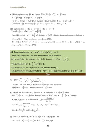 www.askisopolis.gr
78
στ) Παραγωγίζουμε στην  1 και έχουμε:      2
3f x f x 2f x 1    2 και
          
2 2
6f x f x 3f x f x 2f x 0    
Για 0x x έχουμε    0 06f x f x 0  , αφού  0f x 0  , οπότε  0f x 0 ή  0f x 0  ,
  2 . Οπότε στην  1 για 0x x έχουμε 0 00 x 3 x 3     .
ζ) Η εξίσωση είναι 3 1 x
x 2x 3 e 
    3 1 x
x 2x 3 e 0
    .
Έστω   3 1 x
h x x 2x 3 e 
    ,  x 1,2 .
Είναι  h 1 1 0   ,  
1
h 2 9 0
e
   , δηλαδή    h 1 h 2 0 οπότε λόγω του θεωρήματος Bolzano, η
εξίσωση  h x 0 έχει τουλάχιστον μια ρίζα στο  1,2 .
Είναι   2 1 x
h x 3x 2 e 0
     οπότε η h είναι γνησίως αύξουσα στο , άρα η εξίσωση  h x 0 έχει
μία μόνο ρίζα στο διάστημα  1,2 .
40. Έστω η συνάρτηση      2 2
f x ln x 11 ln x 1    , x  .
α) Να μελετήσετε την f ως προς τη μονοτονία και τα ακρότατα.
β) Να αποδείξετε ότι υπάρχει  0
x 3,3  τέτοιο, ώστε  0
1 6
f x ln
6 5
  .
γ) Να αποδείξετε ότι
 3 f x
3
1
2 e dx 11
6 
  .
δ) Να αποδείξετε ότι ο άξονας x΄x είναι ασύμπτωτη της f
C .
ε) Να αποδείξετε ότι η εξίσωση    2
f x ln x x 4   έχει τουλάχιστον μια ρίζα στο 2,1 .
Λύση
α)  
  2 2 2 2
2x 2x 20x
f x
x 11 x 1 x 11 x 1

   
   
.
Για κάθε x 0 είναι    f x 0 f ,0   1 και για κάθε x 0 είναι
   f x 0 f 0,   2 . Η f έχει μέγιστο το  f 0 ln11
β) Επειδή  ln6,ln5 ln2,ln11 τότε από Θ.Ε.Τ. υπάρχουν  1 2x ,x 3,3  τέτοια
ώστε  1f x ln5 ,  2f x ln6 . Εφαρμόζοντας το Θ.Μ.Τ. στο  1 2x ,x ή  2 1x ,x υπάρχει
   0 1 2x x ,x 3,3   τέτοιο ώστε  
   2 1
0
2 1
f x f x
f x
x x

 

Είναι  0
2 1
ln6 ln5
f x
x x

 

και 2 1 2 1x x x x 3 3 6      άρα
   0 0
ln6 ln5 1 6
f x f x ln
6 6 5

    .
γ) Είναι        
f
3 x 0 f 3 f x f 0 ln2 f x ln11         
1
και
       
f
0 x 3 f 0 f x f 3 ln2 f x ln11       
2
, άρα
 
