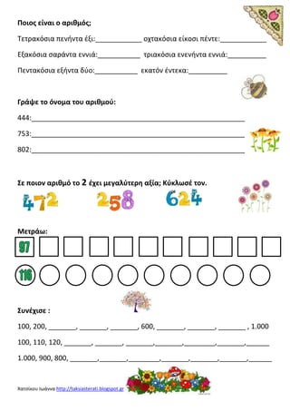 Χατσίκου Ιωάννα http://taksiasterati.blogspot.gr
Ποιος είναι ο αριθμός;
Τετρακόσια πενήντα έξι:____________ οχτακόσια είκοσι πέντε:____________
Εξακόσια σαράντα εννιά:___________ τριακόσια ενενήντα εννιά:__________
Πεντακόσια εξήντα δύο:___________ εκατόν έντεκα:__________
Γράψε το όνομα του αριθμού:
444:_______________________________________________________
753:_______________________________________________________
802:_______________________________________________________
Σε ποιον αριθμό το 2 έχει μεγαλύτερη αξία; Κύκλωσέ τον.
Μετράω:
Συνέχισε :
100, 200, _______, _______, _______, 600, _______, _______, _______ , 1.000
100, 110, 120, _______, _______, _______,_______,________,_______,______
1.000, 900, 800, _______,_______,________,_______,_______,_______,______
 