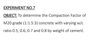 EXPERIMENT NO.7
OBJECT: To determine the Compaction Factor of
M20 grade (1:1.5:3) concrete with varying w/c
ratio 0.5, 0.6, 0.7 and 0.8 by weight of cement.
 