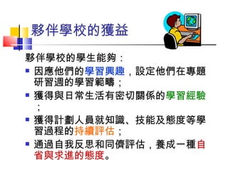 夥伴學校的學生能夠： 因應他們的 學習興趣 ，設定他們在專題研習週的學習範疇； 獲得與日常生活有密切關係的 學習經驗 ； 獲得計劃人員就知識、技能及態度等學習過程的 持續評估 ； 通過自我反思和同儕評估，養成一種 自省與求進的態度 。   夥伴學校的獲益  