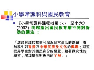 小學常識科與國民教育 《小學常識科課程指引 : 小一至小六》 (2002)  明確指出國民教育離不開對香港的關注  : 「透過有趣的故事和貼近日常生活的課題，增加學生對 香港 及 中華民族 及文化 的 興趣 ；期望提昇 學生對其國民身份的醒覺，藉著探究性的學習，增加學生對香港的 了解 。」 