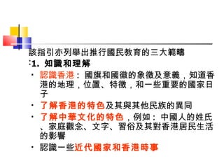 1.  知識和理解 認識香港 :  國旗和國徽的象徵 及意義，知道 香港 的地理，位置、特徵，和一些重要的國家日子 了解香港的特色 及其與其他民族的異同 了解中華文化的特色 ，例如 :  中國人的姓氏、家庭觀念、文字、習俗及其對香港居民生活的影響 認識 一些 近代國家和香港時事 該指引亦列舉出推行國民教育的三大範疇  : 