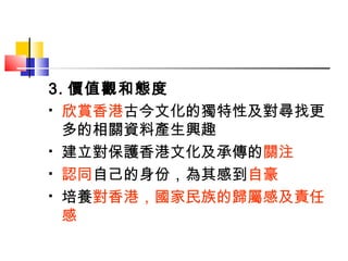 3. 價值觀和態度 欣賞香港 古今文化的獨特性及對尋找更多的相關資料產生興趣 建立對保護香港文化及承傳的 關注 認同 自己的身份，為其感到 自豪 培養 對香港，國家民族的歸屬感及責任感 