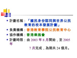 計劃名稱： 「國民身份認同與世界公民   教育的校本發展計劃」 負責機構： 香港教育學院公民教育中心 協作機構： 香港樂施會 計劃時限：由 2003 年 8 月 開始，至 2005 年   7 月 完成，為期共 24 個月。 