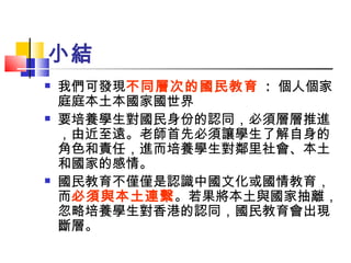 小結 我們可發現 不同層次的國民教育   :  個人  家庭  本土  國家  世界 要培養學生對國民身份的認同，必須層層推進，由近至遠。老師首先必須讓學生了解自身的角色和責任，進而培養學生對鄰里社會、本土和國家的感情。 國民教育不僅僅是認識中國文化或國情教育，而 必須與本土連繫 。若果將本土與國家抽離，忽略培養學生對香港的認同，國民教育會出現斷層。 