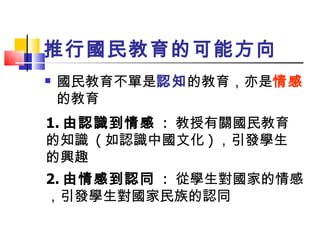 推行國民教育的可能方向 國民教育不單是 認知 的教育，亦是 情感 的教育 1. 由認識到情感   :  教授有關國民教育的知識  ( 如認識中國文化 ) ，引發學生的興趣 2. 由情感到認同   :  從學生對國家的情感，引發學生對國家民族的認同 