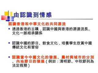 由認識到情感 認識香港和中華文化的共同源流 透過香港的古蹟，認識中國與香港的源遠流長、文化一脈相承關係 認識中國的節日、飲食文化，培養學生欣賞中國傳統文化和習俗 認識當今中國文化的發展、農村與城市的分別、內地節日的發展 ( 例如：清明節、中秋節列為法定假期 ) 