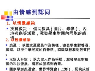 由情感到認同 1.  以情景感染 扶貧救災  :  借助教具 ( 圖片、錄像 ) 、內地考察等活動，激發學生對國內同胞的感情。 2 .  以榜樣感染 奧運  :  以國家運動員作為榜樣，激發學生對香港、國家、以至中華民族的自豪感，認識堅毅和刻苦奮鬥。 太空人升空  :  以太空人作為榜樣，激發學生對祖  國的科技發展、國家成就感到自豪。 國家舉辦奧運會、世界博覽會 ( 上海 ) ，反映成就。 