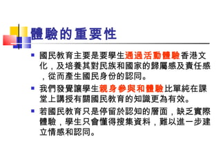 體驗的重要性 國民教育主要是要學生 通過活動體驗 香港文化，及培養其 對民族和國家的歸屬感及責任感，從而產生 國民身份的認同。 我們發覺讓學生 親身參與和體驗 比單純在課堂上講授有關國民教育的知識更為有效。 若國民教育只是停留於認知的層面，缺乏實際體驗，學生只會懂得搜集資料，難以進一步建立情感和認同。 