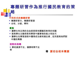 專題研習作為推行國民教育的策略 不同形式的專題研習 專題研習日、專題研習週 全校、分級、學科 優點 讓學生有足夠的自由度探索有關國民教育的知識 提高學生主動探索和學習中國事物的能力和技巧 讓學生在學習過程中獲得成功感和滿足感，從而提高他們對 中國的興趣 面對的挑戰 學校資源不足、備課時間不足等    要切合校本需要 