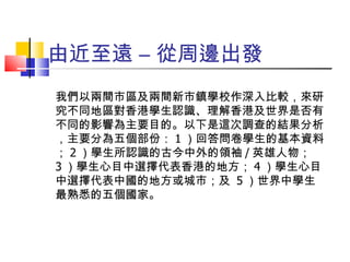 由近至遠 – 從周邊出發 我們以兩間市區及兩間新市鎮學校作深入比較，來研究不同地區對香港學生認識、理解香港及世界是否有不同的影響為主要目的。以下是這次調查的結果分析，主要分為五個部份： 1 ）回答問卷學生的基本資料； 2 ）學生所認識的古今中外的領袖 / 英雄人物； 3 ）學生心目中選擇代表香港的地方； 4 ）學生心目中選擇代表中國的地方或城市；及  5 ）世界中學生最熟悉的五個國家。 