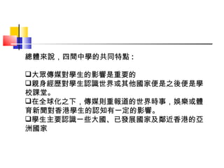總體來說，四間中學的共同特點 : 大眾傳媒對學生的影響是重要的 親身經歷對學生認識世界或其他國家便是之後便是學校課堂。 在全球化之下，傳媒則重報道的世界時事，娛樂或體育新聞對香港學生的認知有一定的影響。 學生主要認識一些大國、已發展國家及鄰近香港的亞洲國家 