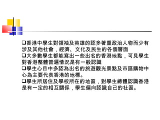 香港中學生對領袖及英雄的認多著重政治人物而少有涉及其他社會，經濟、文化及民生的各個層面 大多數學生都能寫出一些出名的香港地點，可見學生對香港整體普遍情況是有一般認識 學生心目中多認為出名的旅遊觀光景點及市區購物中心為主要代表香港的地標。 學生所居住及學校所在的地區，對學生總體認識香港是有一定的相互關係，學生偏向認識自己的社區。 