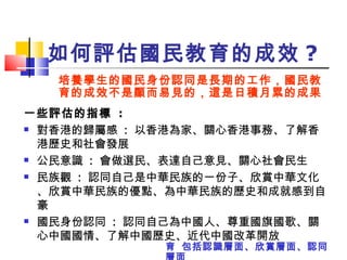 如何評估國民教育的成效 ? 一些評估的指標  : 對香港的歸屬感  :  以香港為家、關心香港事務、了解香港歷史和社會發展 公民意識  :  會做選民、表達自己意見、關心社會民生 民族觀  :  認同自己是中華民族的一份子、欣賞中華文化、欣賞中華民族的優點、為中華民族的歷史和成就感到自豪 國民身份認同  :  認同自己為中國人、尊重國旗國歌、關心中國國情、了解中國歷史、近代中國改革開放 培養學生的國民身份認同是長期的工作，國民教育的成效不是顯而易見的，這是日積月累的成果    包括認識層面、欣賞層面、認同層面 