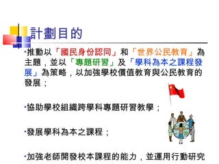 計劃目的 推動以 「國民身份認同」 和 「世界公民教育」 為主題，並以 「專題研習」 及 「學科為本之課程發展」 為策略，以加強學校價值教育與公民教育的發展； 協助學校組織跨學科專題研習教學； 發展學科為本之課程； 加強老師開發校本課程的能力，並運用行動研究。 