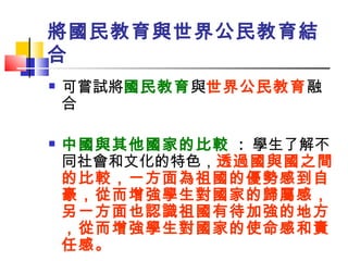將國民教育與世界公民教育結合 可嘗試將 國民教育 與 世界公民教育 融合 中國與其他國家的比較  :  學生了解不同社會和文化的特色， 透過國與國之間的比較，一方面為祖國的優勢感到自豪，從而增強學生對國家的歸屬感，另一方面也認識祖國有待加強的地方，從而增強學生對國家的使命感和責任感。 