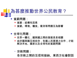 為甚麼推動世界公民教育？ 貧窮問題： 貧窮：結構性因素 貧窮、環境、糧食、衝突等問題互為影響 全球化問題： 世界一體化，國與國之間的發展息息相關 由於國與國互相依存，各國人民要通力合作，才能解決本地、國家以及全球性的貧窮問題 宗教問題 : 各宗教之間的互信和接納、東西方社會對話 