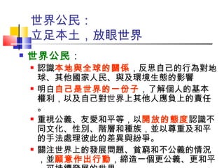 世界公民： 立足本土，放眼世界 世界公民 ： 認識 本地與全球的關係 ，反思自己的行為對地球、其他國家人民、與及環境生態的影響 明白 自己是世界的一份子 ，了解個人的基本權利，以及自己對世界上其他人應負上的責任。 重視公義、友愛和平等，以 開放的態度 認識不同文化、性別、階層和種族，並以尊重及和平的手法處理彼此的差異與紛爭。  關注世界上的發展問題、貧窮和不公義的情況，並 願意作出行動 ，締造一個更公義、更和平，可持續發展的世界。 