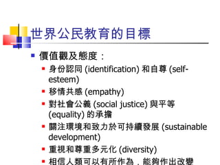 世界公民教育的目標 價值觀及態度： 身份認同 (identification) 和自尊 (self-esteem) 移情共感 (empathy) 對社會公義 (social justice) 與平等 (equality) 的承擔 關注環境和致力於可持續發展 (sustainable development) 重視和尊重多元化 (diversity) 相信人類可以有所作為，能夠作出改變 