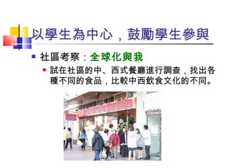 以學生為中心，鼓勵學生參與 社區考察： 全球化與我 試在社區的中、西式餐廳進行調查，找出各種不同的食品，比較中西飲食文化的不同。 