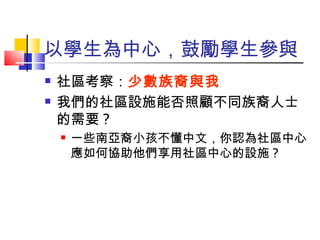 以學生為中心，鼓勵學生參與 社區考察： 少數族裔與我 我們的社區設施能否照顧不同族裔人士的需要 ? 一些南亞裔小孩不懂中文，你認為社區中心應如何協助他們享用社區中心的設施 ? 