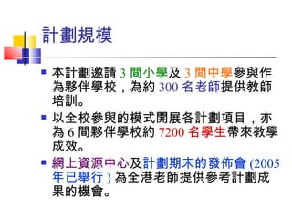計劃規模 本計劃邀請 3 間小學 及 3 間中學 參與作為夥伴學校，為約 300 名老師 提供教師培訓。 以全校參與的模式開展各計劃項目，亦為 6 間夥伴學校約 7200 名學生 帶來教學成效。 網上資源中心 及 計劃期末的發佈會 (2005 年已舉行 ) 為全港老師提供參考計劃成果的機會。 