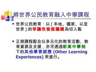 將世界公民教育融入中學課程 世界公民教育：以 ( 本地、國家、以至世界 ) 的 爭議性發展議題 為切入點 正規課程配合以多元化的教育活動、教育資源及支援，亦可透過 新高中學制 下的 其他學習經歷 (Other Learning Experiences) 來進行 。 