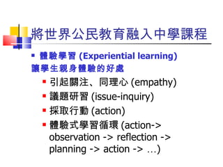 將世界公民教育融入中學課程 體驗學習 (Experiential learning) 讓學生親身體驗的好處 引起關注、同理心 (empathy) 議題研習 (issue-inquiry) 採取行動 (action) 體驗式學習循環 (action-> observation -> reflection -> planning -> action ->  … ) 
