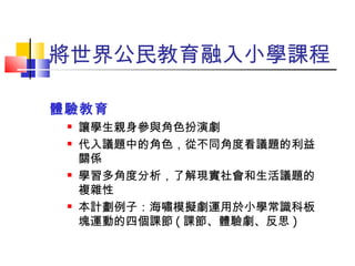 將世界公民教育融入小學課程 體驗教育 讓學生親身參與角色扮演劇 代入議題中的角色，從不同角度看議題的利益關係 學習多角度分析，了解現實社會和生活議題的複雜性 本計劃例子：海嘯模擬劇運用於小學常識科板塊運動的四個課節 ( 課節、體驗劇、反思 ) 