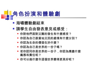 角色扮演和體驗劇 海嘯體驗劇結束 請學生自由發表意見或感受： 你對他們面對災難的發生有什麼感受？ 你認為自己跟當地災民的處境有什麼分別？ 你認為生命的價值在於什麼？ 你認為自己是世界的一份子嗎？ 若你認同你是世界的一份子，你認為應盡什麼義務和責任呢？ 你可以做什麼令這個世界變得更美好呢？ 