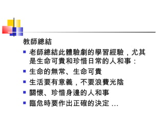 教師總結 老師總結此體驗劇的學習經驗，尤其是生命可貴和珍惜日常的人和事： 生命的無常、生命可貴 生活要有意義，不要浪費光陰 關懷、珍惜身邊的人和事 臨危時要作出正確的決定 … 