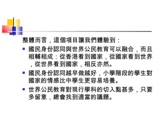 整體而言，這個項目讓我們體驗到： 國民身份認同與世界公民教育可以融合，而且相輔相成：從香港看到國家，從國家看到世界，從世界看到國家，相反亦然。 國民身份認同越早做越好，小學階段的學生對國家的情感比中學生更容易培養。 世界公民教育對現行學科的切入點甚多，只要多留意，總會找到適當的議題。 